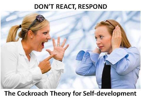 The Cockroach Theory for Self-development Response Vs Reaction.

At a restaurant, a cockroach suddenly flew from somewhere and sat on a lady. She started screaming out of fear. With a panic stricken face and trembling voice, she started jumping, with both her hands desperately trying to get rid of the cockroach.
Her reaction was contagious, as everyone in her group also got panicky.
The lady finally managed to push the cockroach away but …it landed on another lady in the group.
Now, it was the turn of the other lady in the group to continue the drama.
The waiter rushed forward to their rescue.
In the relay of throwing, the cockroach next fell upon the waiter.
The waiter stood firm, composed himself and observed the behavior of the cockroach on his shirt.
When he was confident enough, he grabbed it with his fingers and threw it out of the restaurant.
Sipping my coffee and watching the amusement, the antenna of my mind picked up a few thoughts and started wondering, was the cockroach responsible for their histrionic behavior?
If so, then why was the waiter not disturbed?
He handled it near to perfection, without any chaos.
It is not the cockroach, but the inability of the ladies to handle the disturbance caused by the cockroach that disturbed the ladies.
I realized that, it is not the shouting of my father or my boss or my wife that disturbs me, but it’s my inability to handle the disturbances caused by their shouting that disturbs me.
It’s not the traffic jams on the road that disturbs me, but my inability to handle the disturbance caused by the traffic jam that disturbs me.
More than the problem, it’s my reaction to the problem that creates chaos in my life.
 
Lessons learnt from the story:

I understood, I should not react in life.
I should always respond. The women reacted, whereas the waiter responded.
Reactions are always instinctive whereas responses are always well thought of, just and right to save a situation from going out of hands, to avoid cracks in relationship, to avoid taking decisions in anger, anxiety, stress or hurry.